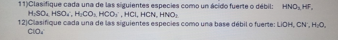 11)Clasifique cada una de las siguientes especies como un ácido fuerte o débil: HNO_3,HF,
H_2SO_4, HSO_4^(-, H_2)CO_3, HCO_3^(- , HCl HCN, HNO_2). 
12)Clasifique cada una de las siguientes especies como una base débil o fuerte: LiOH, CN² CN^-. H_2O, 
ClO4