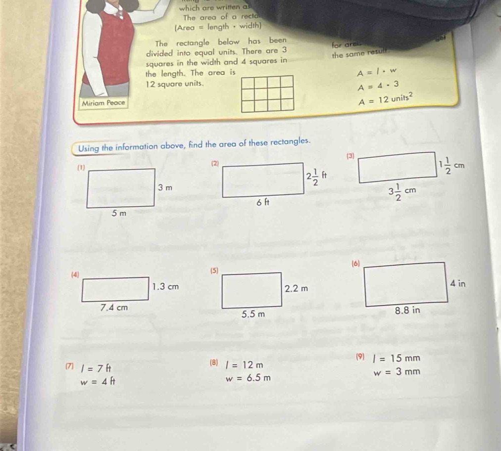 which are written as
The area of a recta
(Area = length · width)
The rectangle below has been
a
divided into equal units. There are 3 for ares
the same result 
squares in the width and 4 squares in
the length. The area is
A=l· w
12 square units.
A=4· 3
Miriam Peace
A=12units^2
Using the information above, find the area of these rectangles.
 
(9) I=15mm
7 I=7ft
(8) l=12m
w=3mm
w=4ft
w=6.5m