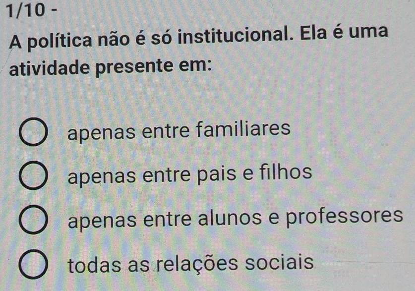 1/10 -
A política não é só institucional. Ela é uma
atividade presente em:
apenas entre familiares
apenas entre pais e filhos
apenas entre alunos e professores
todas as relações sociais