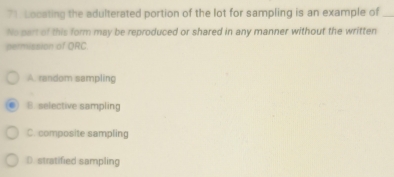 Locating the adulterated portion of the lot for sampling is an example of_
No part of this form may be reproduced or shared in any manner without the written
permission of ORC.
A. random sampling
B. selective sampling
C. composite sampling
D. stratified sampling