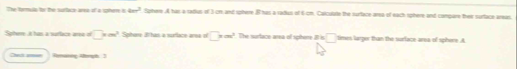 The formute for the surface area of a spherre ≤ 4xr^2 Sphere A has a radus of 3 cm and sphere B has a radius of 6 cm. Calculate the surface area of each sphere and compare their surface areas. 
Spherre it has a sufface area of □ xcm^2 Sphare B has a suriace area of □ xcm^2.The suriace area of spherre Bis□ times larger than the sufface area of sphere A 
Cect arin Remaining Aftengts 3