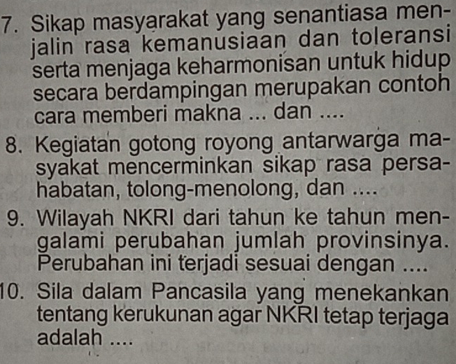 Sikap masyarakat yang senantiasa men- 
jalin rasa kemanusiaan dan toleransi 
serta menjaga keharmonisan untuk hidup 
secara berdampingan merupakan contoh 
cara memberi makna ... dan .... 
8. Kegiatan gotong royong antarwarga ma- 
syakat mencerminkan sikap rasa persa- 
habatan, tolong-menolong, dan .... 
9. Wilayah NKRI dari tahun ke tahun men- 
galami perubahan jumlah provinsinya. 
Perubahan ini terjadi sesuai dengan .... 
10. Sila dalam Pancasila yang menekankan 
tentang kerukunan agar NKRI tetap terjaga 
adalah ....