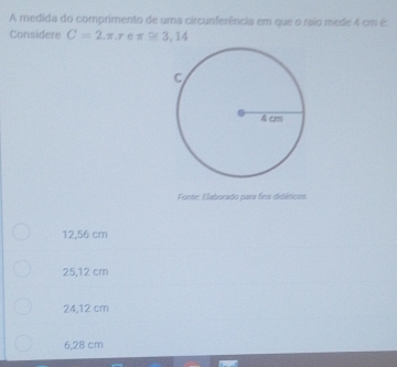 A medida do comprimento de uma circunferência em que o raio mede 4 cm é:
Considere C=2, π , r e π ≌ 3,14
Fonte: Elaborado para fins didáticos.
12,56 cm
25,12 cm
24,12 cm
6,28 cm