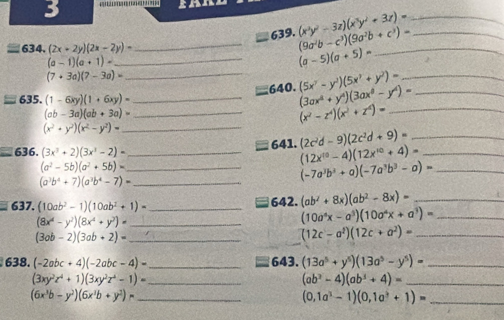 3
639. (x^3y^2-3z)(x^3y^2+3z)= __
634. (2x-2y)(2x-2y)-
_ (9a^2b-c^3)(9a^2b+c^3)= _
_ (a-1)(a+1)=
(a-5)(a+5)=
(7+3a)(7-3a)=
_640. (5x^7-y^2)(5x^7+y^2)= __
635. (1-6xy)(1+6xy)= _
(3ax^8+y^4)(3ax^8-y^4)=
_ (ab-3a)(ab+3a)=
_ (x^2-z^4)(x^2+z^4)=
_ (x^2+y^2)(x^2-y^2)=
636. (3x^3+2)(3x^3-2)= _641. (2c^2d-9)(2c^2d+9)= __
(12x^(10)-4)(12x^(10)+4)=
_ (a^2-5b)(a^2+5b)=
(a^3b^4+7)(a^3b^4-7)= _
(-7a^3b^3+a)(-7a^3b^3-a)= _
637. (10ab^2-1)(10ab^2+1)= _642. (ab^2+8x)(ab^2-8x)= _
(8x^4-y^2)(8x^4+y^2)= _
_ (10a^4x-a^3)(10a^4x+a^3)=
(3ab-2)(3ab+2)= _
(12c-a^2)(12c+a^2)= _
638. (-2abc+4)(-2abc-4)= _643. (13a^5+y^5)(13a^5-y^5)= _
_ (3xy^2z^4+1)(3xy^2z^4-1)=
(ab^3-4)(ab^3+4)= _
_ (6x^3b-y^2)(6x^3b+y^2)=
_ (0,1a^3-1)(0,1a^3+1)=