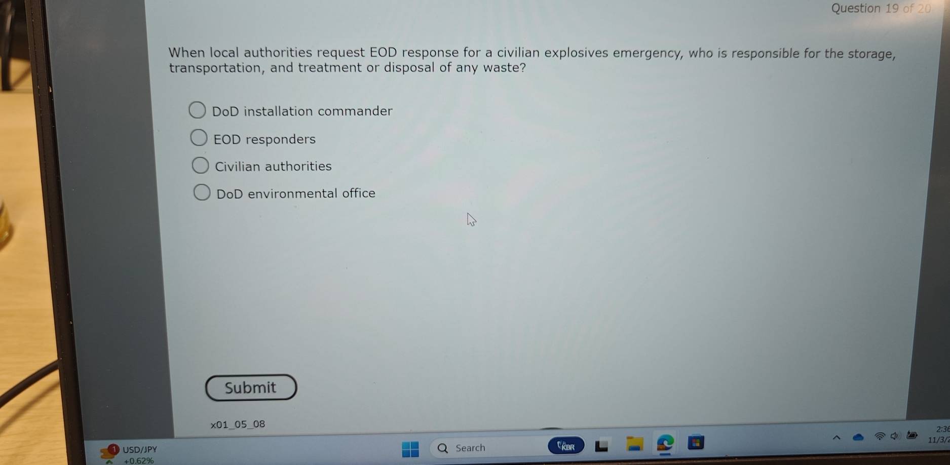 When local authorities request EOD response for a civilian explosives emergency, who is responsible for the storage,
transportation, and treatment or disposal of any waste?
DoD installation commander
EOD responders
Civilian authorities
DoD environmental office
Submit
x01_05_08 2:3
11/3/
USD/JPY Search
+ 0.62%