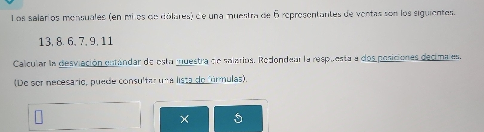 Los salarios mensuales (en miles de dólares) de una muestra de 6 representantes de ventas son los siguientes.
13, 8, 6, 7, 9, 11
Calcular la desviación estándar de esta muestra de salarios. Redondear la respuesta a dos posiciones decimales. 
(De ser necesario, puede consultar una lista de fórmulas). 
×