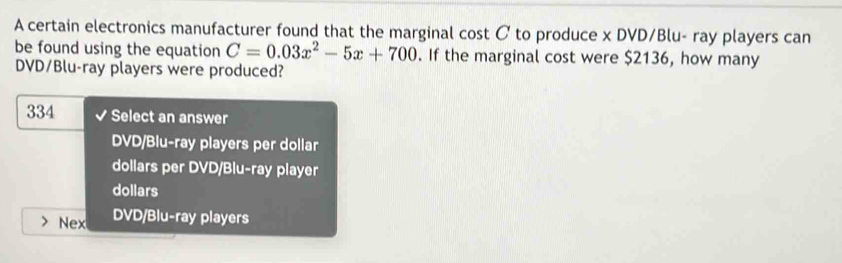 A certain electronics manufacturer found that the marginal cost C to produce x DVD/Blu- ray players can
be found using the equation C=0.03x^2-5x+700. If the marginal cost were $2136, how many
DVD/Blu-ray players were produced?
334 Select an answer
DVD/Blu-ray players per dollar
dollars per DVD/Blu-ray player
dollars
Nex DVD/Blu-ray players