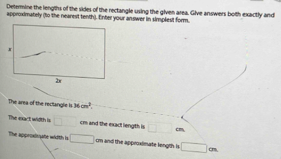 Determine the lengths of the sides of the rectangle using the given area. Give answers both exactly and 
approximately (to the nearest tenth). Enter your answer in simplest form.
x
2x
The area of the rectangle is 36cm^2. 
The exact width is □ cm and the exact length is □ cm
The approximate width is □ cm and the approximate length is □ cm.