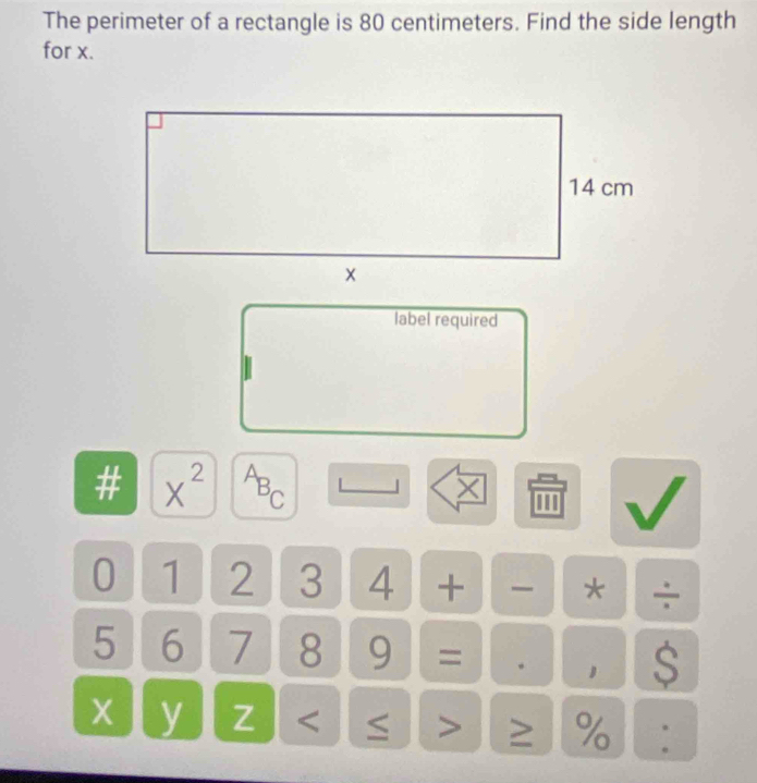 The perimeter of a rectangle is 80 centimeters. Find the side length 
for x. 
label required 
# x^(2^AB_C)
×
0 1 2 3 4 + - * ÷
5 6 7 8 9 = . 1 $
y Z < > ≥ % :