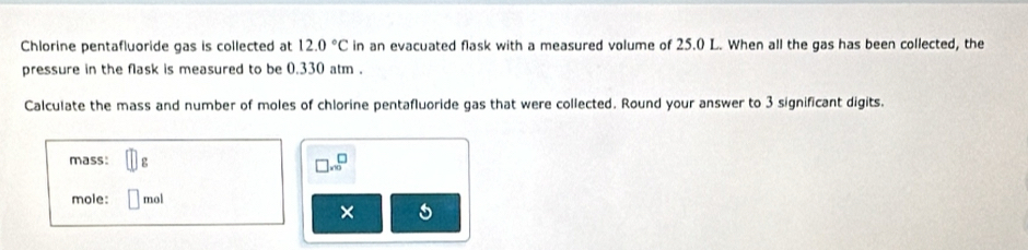 Chlorine pentafluoride gas is collected at 12.0°C in an evacuated flask with a measured volume of 25.0 L. When all the gas has been collected, the 
pressure in the flask is measured to be 0.330 atm. 
Calculate the mass and number of moles of chlorine pentafluoride gas that were collected. Round your answer to 3 significant digits. 
mass: g □ .∈fty^(□)
mole: mol
×