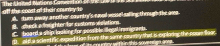 The United Nations Convention on the Lw on t e n
off the coast of their country to
A. turn away another country's naval vessel sailing through the area.
B. check a freighter for customs violations.
C. board a ship looking for possible illegal immigrants.
D. aid a scientific expedition from the same country that is exploring the ocean floor.
lowr of its country within this sovereign area .