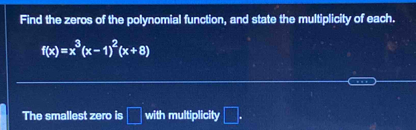 Find the zeros of the polynomial function, and state the multiplicity of each.
f(x)=x^3(x-1)^2(x+8)
… 
The smallest zero is □ with multiplicity □ .