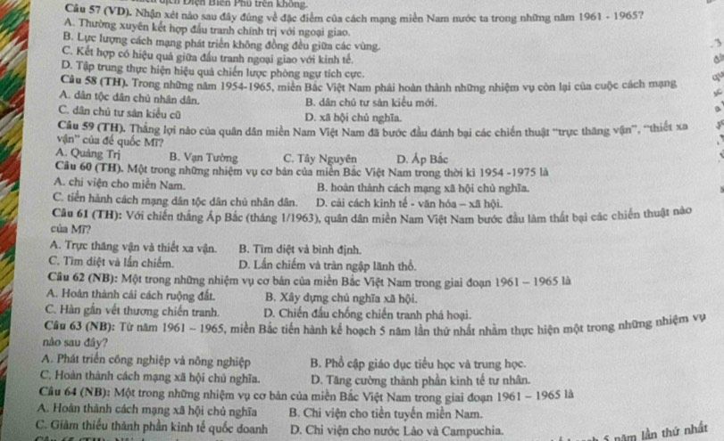 Puịcn Điện Biên Phú trên không,
Cầu 57 (VD). Nhận xét nào sau đây đùng về đặc điểm của cách mạng miền Nam mước ta trong những năm 1961 - 1965?
A. Thường xuyên kết hợp đầu tranh chính trị với ngoại giao.
B. Lực lượng cách mạng phát triển không đồng đều giữa các vùng.
.3
C. Kết hợp có hiệu quả giữa đầu tranh ngoại giao với kinh tế.
D. Tập trung thực hiện hiệu quả chiến lược phòng ngự tích cực.
Câu 58 (TH). Trong những năm 1954-1965, miên Bắc Việt Nam phải hoàn thành những nhiệm vụ còn lại của cuộc cách mạng qu
A. dân tộc dân chủ nhân dân. B. dân chú tư sản kiểu mới. D
C. dân chủ tư sản kiều cũ D. xã hội chủ nghĩa.
Câu 59 (TH). Thắng lợi nào của quân dân miền Nam Việt Nam đã bước đầu đánh bại các chiến thuật ''trực thăng vận''', '''thiết xa A
vận'' của để quốc MT?
A. Quảng Trj B. Vạn Tường C. Tây Nguyên D. Áp Bắc
Câu 60 (TH). Một trong những nhiệm vụ cơ bản của miền Bắc Việt Nam trong thời kỉ 1954 -1975 là
A. chi viện cho miền Nam. B. hoàn thành cách mạng xã hội chủ nghĩa.
C. tiến hành cách mạng dân tộc dân chủ nhân dân. D. cải cách kinh tế - văn hóa - xã hội.
Câu 61 (TH): Với chiến thắng Áp Bắc (tháng 1/1963), quân dân miên Nam Việt Nam bước đầu làm thất bại các chiến thuật nào
của MT?
A. Trực thăng vận và thiết xa vận. B. Tìm diệt và bình định.
C. Tìm diệt và lần chiếm. D. Lấn chiếm và tràn ngập lãnh thổ.
Cầâu 62 (NB): Một trong những nhiệm vụ cơ bản của miền Bắc Việt Nam trong giai đoạn 1961 - 1965 là
A. Hoàn thành cái cách ruộng đất. B. Xây dựng chủ nghĩa xã hội.
C. Hàn gần vết thương chiến tranh. D. Chiến đấu chống chiến tranh phá hoại.
Cầu 63 (NB): Từ năm 1961 -- 1965 5, miền Bắc tiến hành kế hoạch 5 năm lần thứ nhất nhằm thực hiện một trong những nhiệm vụ
nào sau đây?
A. Phát triển công nghiệp và nông nghiệp B. Phổ cập giáo dục tiểu học và trung học.
C. Hoàn thành cách mạng xã hội chủ nghĩa. D. Tăng cường thành phần kinh tế tư nhân.
Câu 64 (NB): Một trong những nhiệm vụ cơ bản của miền Bắc Việt Nam trong giai đoạn 1961-1965
A. Hoán thành cách mạng xã hội chủ nghĩa B. Chi viện cho tiền tuyến miền Nam.
C. Giảm thiếu thành phần kinh tế quốc doanh  D. Chi viện cho nước Lào và Campuchia.
*  ăm lầ n thứ nhất