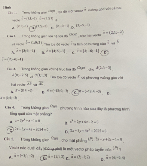 Hình
Câu 1. Trong không gian Cxyz , tọa độ một vectơ overline n vuōng góc với cả hai
vecto vector a=(1,1,-2)delta =(1,0,3) là
A. (2,3,-1) B. (3,5,-2) C. (2,-3,-1) D. (3,-5,-1)
Cầâu 2. Trong không gian với hệ tọa a_Q(xyz) , cho hai vecto overline a=(2;1;-2)
và vectơ overline b=(1;0;2). Tim tọa độ vectơ overline c là tích có hướng của vector a và overline b
A. overline c=(2;6;-1) B. vector c=(4;6;-1) C. vector c=(4;-6;-1) D.
overline c=(2;-6;-1)
Câu 3. Trong không gian với hệ trục tọa độ Cxyz , cho A(2;1,-3)
B(0;-2;5) và C(1;1;3). Tìm tọa độ vectơ vector n có phương vuông góc với
hai vecto overline AB và overline AC
A. if=(8,4;-3) B. π =(-18;0,-3) C. π =(-18;4;-3) D.
π =(1,4;-3)
Câu 4. Trong không gian Oxyz , phương trình nào sau đây là phương trình
tổng quát của mặt phầng?
A. x-3y^2+z-1=0 B. x^2+2y+4z-2=0
C 2x-3y+4z-2024=0 2x-3y+4z^2-2025=0
D.
Câu 5. Trong không gian Oxyz , cho mặt phẳng (P):3x-y+2z-1=0
Vectơ nào dưới đây không phải là một vectơ pháp tuyến của (?) ?
A. overline n=(-3,1,-2) B vector n=(3,1,2) C. overline n=(3,-1;2) D. overline n=(6;-2;4)