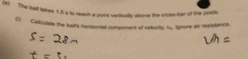 The ball takes 1.5 s to reach a point vertically above the cross-bar of the posts. 
0 Calculate the ball's horizontal component of velocity, v. Ignore air resistance.