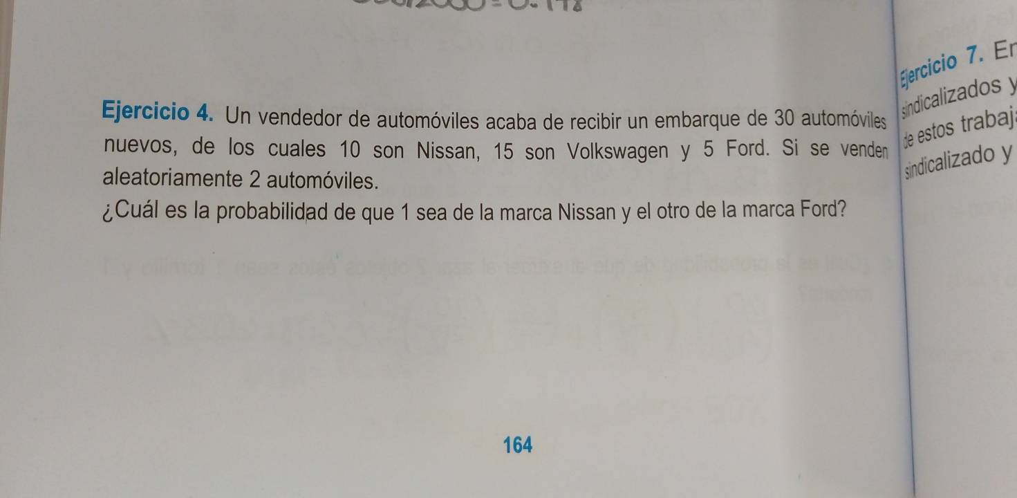 Er 
Ejercicio 4. Un vendedor de automóviles acaba de recibir un embarque de 30 automóviles 
sindicalizados y
nuevos, de los cuales 10 son Nissan, 15 son Volkswagen y 5 Ford. Si se venden 
de estos trabaji 
aleatoriamente 2 automóviles. 
sindicalizado y 
¿Cuál es la probabilidad de que 1 sea de la marca Nissan y el otro de la marca Ford? 
164