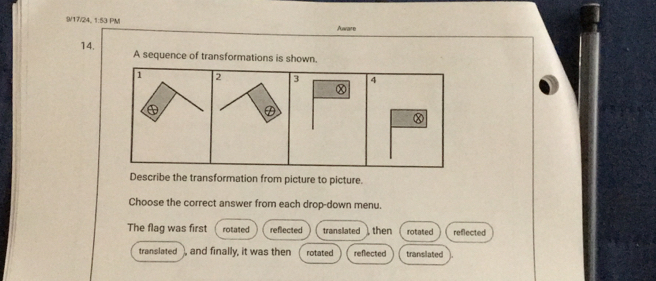 9/17/24, 1:53 PM Aware
14. A sequence of transformations is shown.
1 2 3 4
Ⓧ
D
Ⓧ
Describe the transformation from picture to picture.
Choose the correct answer from each drop-down menu.
The flag was first rotated reflected translated ) then rotated reflected
translated , and finally, it was then rotated reflected translated