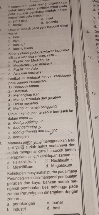 Komponen peta yang digunakan
Mela
untuk meletakkan simbol-simbol pada
ters
peta supaya pembaca mudah dalam a 
memahami peta disebut ....
a. judul peta c. inset
b.
b. border d. legenda
C
Dataran rendah pada peta topograf diberi d.
warna .... 16. Do
a. biru
da
b. hijau za
c. kuning
d. kuning muda pa
0. Karena situasi geologis, wilayah Indonesia a
b
dilintasi oleh dua sirkum, yaitu .... 17.
a. Pasifik dan Mediterania
b. Mediterania dan Australia
c. Pasifik dan Asia
d. Asia dan Australis
1. Berikut ini terdapat ciri-ciri kehidupan
pada zaman Prasejarah.
1) Bercocok tanam
2) Beternak
3) Menangkap ikan 18.
4) Membuat wadah dari gerabah
5) Hidup menetap
6) Membuat rumah panggung
Ciri-ciri kehidupan tersebut termasuk ke
dalam masa ....
19.
a. food producing
b. food gathering
c. food gathering and hunting
d. nomaden
2. Manusia purba yang menggunakan alat-
alat yang sudah halus buatannya dan 
sudah mengenal cara bercocok tanam
merupakan ciri-ciri kehidupan zaman ....
a. Palaeolitikum c. Neolitikum
b. Mesolitikum d. Megalitikum
Kehidupan masyarakat purba pada masa
Perundagian sudah mengenal pembuatan
gerabah dan kayu, bahkan sudah me-
ngenal pembuatan besi sehingga pađa
zaman Perundagian dinamakan deɲgan
zaman ....
a. pertukangan c. barter
b. industri d. besi