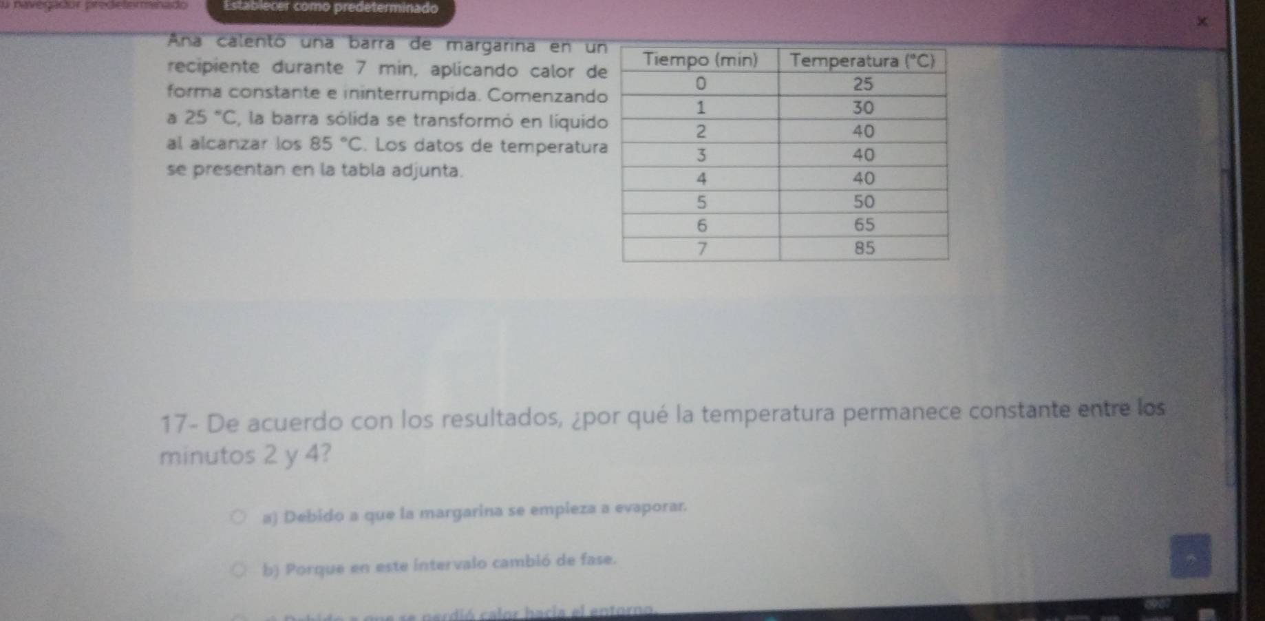 navegadur predelermanado Establecer como predeterminado
×
Ana calentó una barra de margarina en u
recipiente durante 7 min, aplicando calor d
forma constante e ininterrumpida. Comenzand
a 25°C , la barra sólida se transformó en líquid
al alcanzar los 85°C. Los datos de temperatur
se presentan en la tabla adjunta.
17- De acuerdo con los resultados, ¿por qué la temperatura permanece constante entre los
minutos 2 y 4?
a) Debido a que la margarina se empieza a evaporar.
b) Porque en este intervalo cambió de fase.
e    erdió   calor hacia el entorno