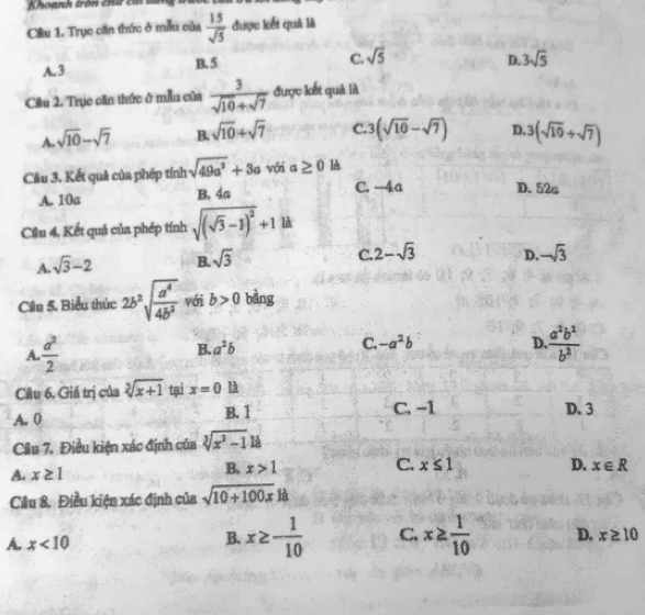 Khoanh tròn chi B tử
Cầu 1. Trục căn thức ở mẫu của  15/sqrt(5)  được kết quả là
C.
A. 3 B. 5 sqrt(5)
D. 3sqrt(5)
Cầu 2. Trục căn thức ở mẫu của  3/sqrt(10)+sqrt(7)  được kết quả là
A. sqrt(10)-sqrt(7) B. sqrt(10)+sqrt(7) C. 3(sqrt(10)-sqrt(7)) D. 3(sqrt(10)+sqrt(7))
Cầu 3. Kết quả của phép tính sqrt(49a^2)+3a với a≥ 0 là
A. 10a B. 4a C. -4a D. 52a
Câu 4, Kết quả của phép tính sqrt((sqrt 3)-1)^2+1 l
A. sqrt(3)-2 B. sqrt(3) C. 2-sqrt(3) D. -sqrt(3)
Cầu 5. Biểu thức 2b^2sqrt(frac a^4)4b^2 với b>0 bàng
A.  a^2/2  B. a^2b C. -a^2b
D.  a^2b^2/b^2 
Câu 6. Giá trị của sqrt[3](x+1) tại x=0 là
A. 0 B. 1 C. -1 D. 3
Câu 7. Điều kiện xác định của sqrt[3](x^3-1) 1A
B. x>1 C. x≤ 1
A. x≥ 1 D. x∈ R
Câu 8. Điều kiện xác định của sqrt(10+100x)1
A. x<10</tex>
B. x≥ - 1/10  C. x≥  1/10  D. x≥ 10