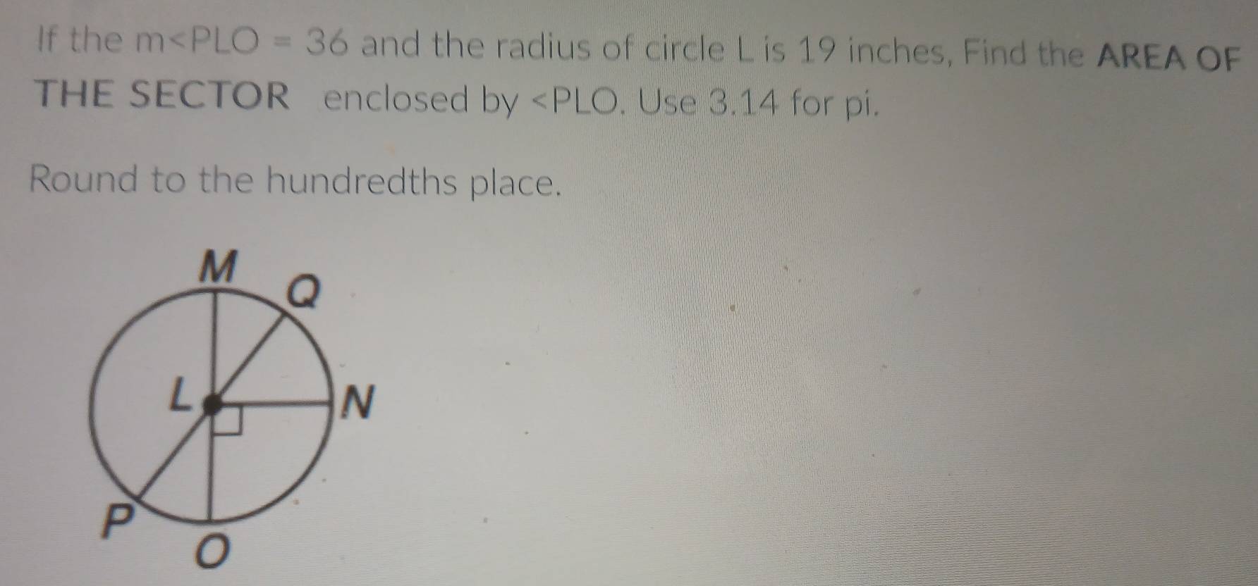 If the m and the radius of circle L is 19 inches, Find the AREA OF 
THE SECTOR enclosed b V ∠ PLO. Use 3.14 for pi. 
Round to the hundredths place.