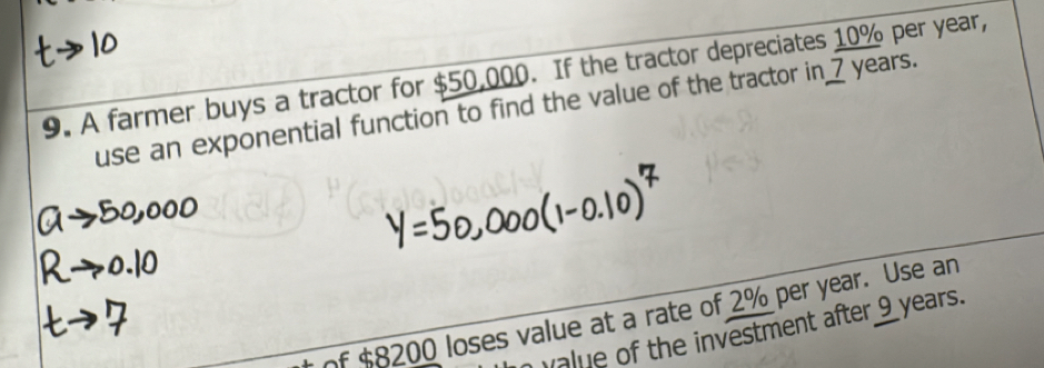 A farmer buys a tractor for $50,000. If the tractor depreciates 10% per year, 
use an exponential function to find the value of the tractor in_ 7 years. 
of $8200 loses value at a rate of 2% per year. Use an 
ue of the investment after 9 years.