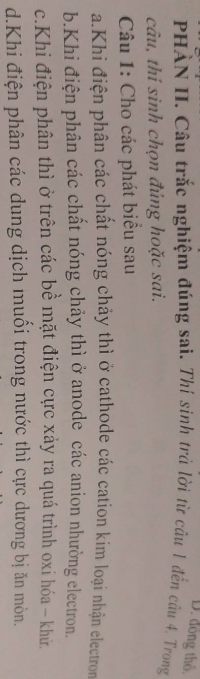 đồng thổ, 
PHÀN II. Câu trắc nghiệm đúng sai. Thí sinh trả lời từ câu 1 đến câu 4. Trong 
câu, thí sinh chọn đúng hoặc sai. 
Câu 1: Cho các phát biểu sau 
a.Khi điện phân các chất nóng chảy thì ở cathode các cation kim loại nhận electron 
b.Khi điện phân các chất nóng chảy thì ở anode các anion nhường electron. 
c.Khi điện phân thì ở trên các bề mặt điện cực xảy ra quá trình oxi hóa - khử. 
d.Khi điện phân các dung dịch muồi trong nước thì cực dương bị ăn mòn.