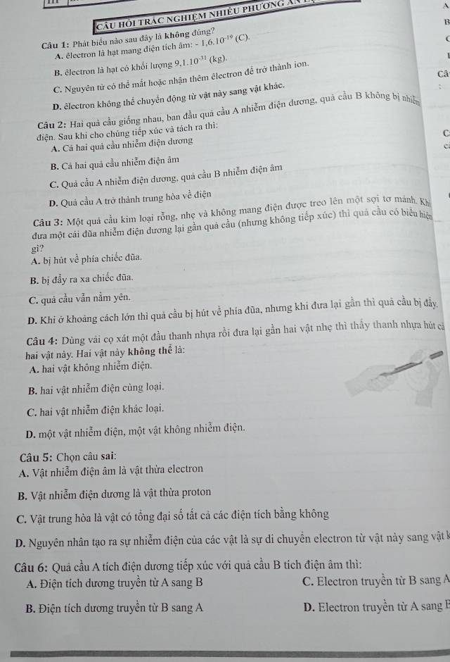 câu hỏi trác nghiệm nhiều phương an 
A
Câu 1: Phát biểu nào sau đây là không đúng? -1,6.10^(-19)(C).
A. êlectron là hạt mang điện tích âm: B
B. êlectron là hạt có khổi lượng 9,1.10^(-31) (kg). (
C. Nguyên tử có thể mất hoặc nhận thêm êlectron để trở thành ion.
D. electron không thể chuyển động từ vật này sang vật khác. Câ
Câu 2: Hai quả cầu giống nhau, ban đầu quả cầu A nhiễm điện đương, quả cầu B không bị nhiễn
điện. Sau khi cho chúng tiếp xúc và tách ra thì:
C
A. Cá hai quả cầu nhiễm điện dương
c
B. Cả hai quả cầu nhiễm điện âm
C. Quả cầu A nhiễm điện dương, quả cầu B nhiễm điện âm
D. Quả cầu A trở thành trung hòa về điện
Câu 3: Một quả cầu kim loại rỗng, nhẹ và không mang điện được treo lên một sợi tơ mảnh. Khi
đưa một cái đũa nhiễm điện dương lại gần quả cầu (nhưng không tiếp xúc) thì quả cầu có biểu hiệm
gi?
A. bị hút về phía chiếc đũa.
B. bị đẩy ra xa chiếc đũa.
C. quá cầu vẫn nằm yên.
D. Khi ở khoảng cách lớn thì quả cầu bị hút về phía đũa, nhưng khi đưa lại gần thì quả cầu bị đầy,
Câu 4: Dùng vài cọ xát một đầu thanh nhựa rồi đưa lại gần hai vật nhẹ thì thấy thanh nhựa hút cả
hai vật này. Hai vật này không thể là:
A. hai vật không nhiễm điện.
B. hai vật nhiễm điện củng loại.
C. hai vật nhiễm điện khác loại.
D. một vật nhiễm điện, một vật không nhiễm điện.
* Câu 5: Chọn câu sai:
A. Vật nhiễm điện âm là vật thừa electron
B. Vật nhiễm điện dương là vật thừa proton
C. Vật trung hòa là vật có tổng đại số tắt cả các điện tích bằng không
D. Nguyên nhân tạo ra sự nhiễm điện của các vật là sự di chuyển electron từ vật này sang vật k
Câu 6: Quả cầu A tích điện dương tiếp xúc với quả cầu B tích điện âm thì:
A. Điện tích dương truyền từ A sang B C. Electron truyền từ B sang A
B. Điện tích dương truyền từ B sang A D. Electron truyền từ A sang B