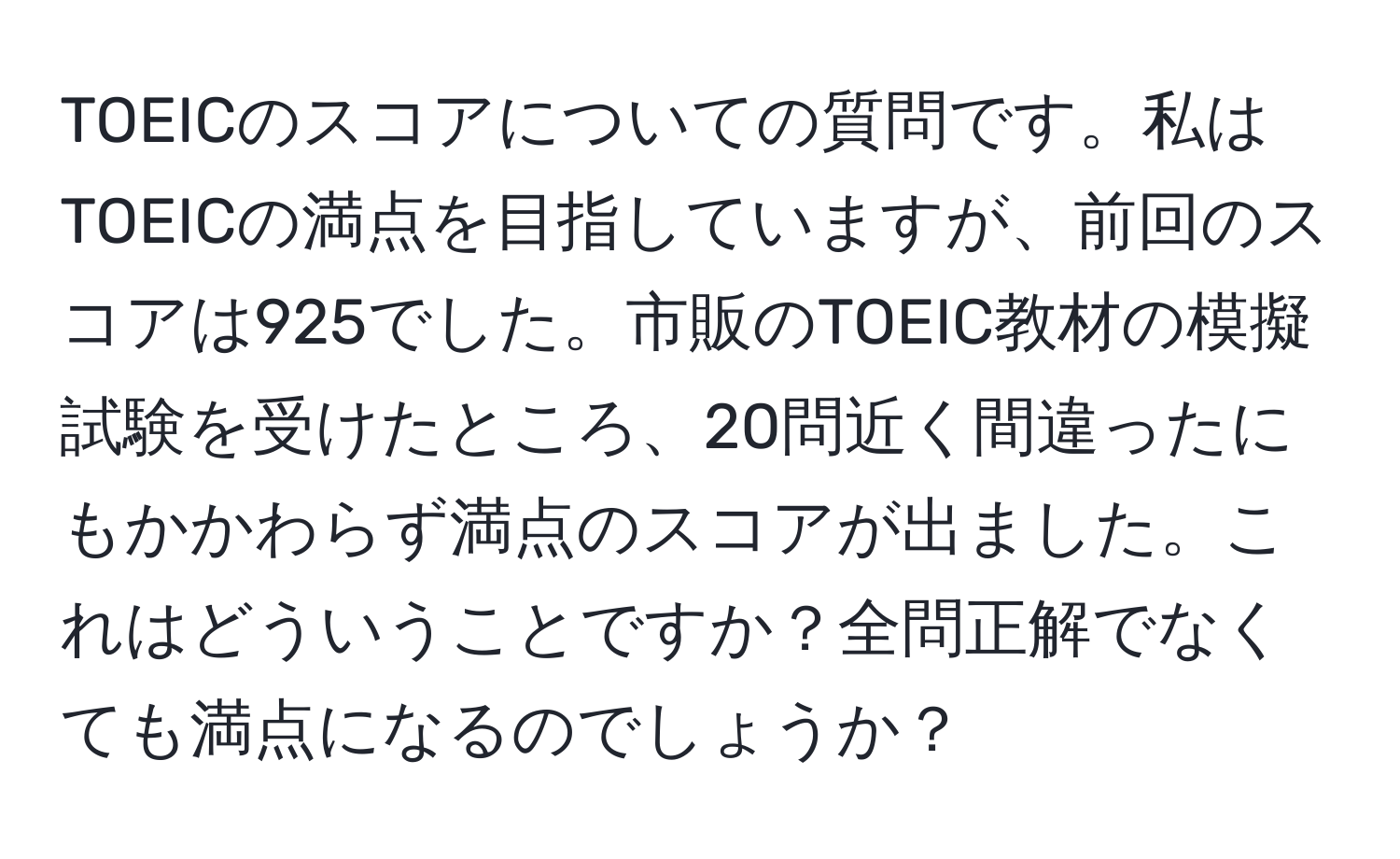 TOEICのスコアについての質問です。私はTOEICの満点を目指していますが、前回のスコアは925でした。市販のTOEIC教材の模擬試験を受けたところ、20問近く間違ったにもかかわらず満点のスコアが出ました。これはどういうことですか？全問正解でなくても満点になるのでしょうか？