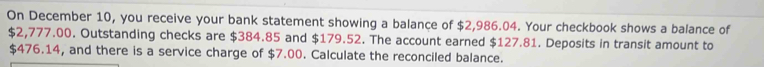 On December 10, you receive your bank statement showing a balance of $2,986.04. Your checkbook shows a balance of
$2,777.00. Outstanding checks are $384.85 and $179.52. The account earned $127.81. Deposits in transit amount to
$476.14, and there is a service charge of $7.00. Calculate the reconciled balance.