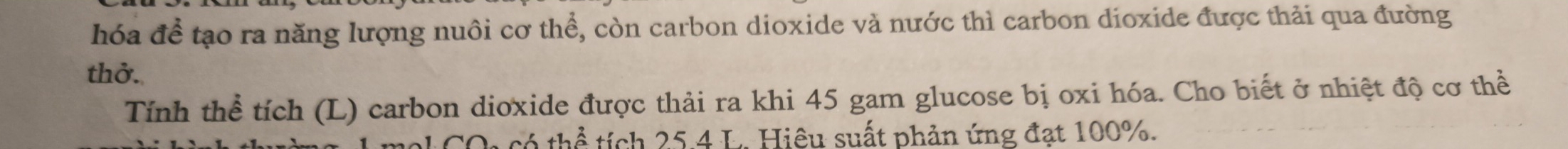 hóa để tạo ra năng lượng nuôi cơ thể, còn carbon dioxide và nước thì carbon dioxide được thải qua đường 
thở. 
Tính thể tích (L) carbon dioxide được thải ra khi 45 gam glucose bị oxi hóa. Cho biết ở nhiệt độ cơ thể 
COo có thể tích 25.4 L. Hiệu suất phản ứng đạt 100%.