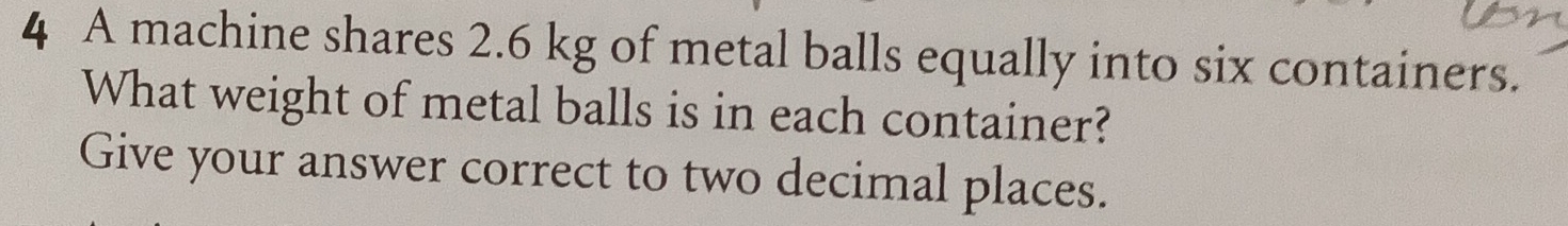 A machine shares 2.6 kg of metal balls equally into six containers. 
What weight of metal balls is in each container? 
Give your answer correct to two decimal places.