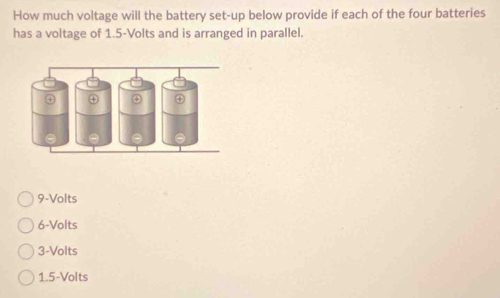 How much voltage will the battery set-up below provide if each of the four batteries
has a voltage of 1.5-Volts and is arranged in parallel.
9-Volts
6-Volts
3-Volts
1.5-Volts