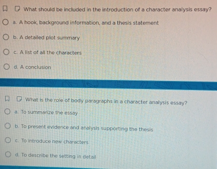 What should be included in the introduction of a character analysis essay?
a. A hook, background information, and a thesis statement
b. A detailed plot summary
c. A list of all the characters
d. A conclusion
What is the role of body paragraphs in a character analysis essay?
a. To summarize the essay
b. To present evidence and analysis supporting the thesis
c. To introduce new characters
d. To describe the setting in detail