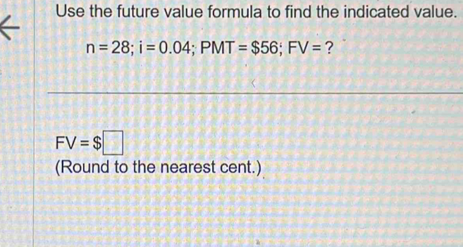 Use the future value formula to find the indicated value.
n=28; i=0.04; PMT=$56; FV= ?
FV=$□
(Round to the nearest cent.)