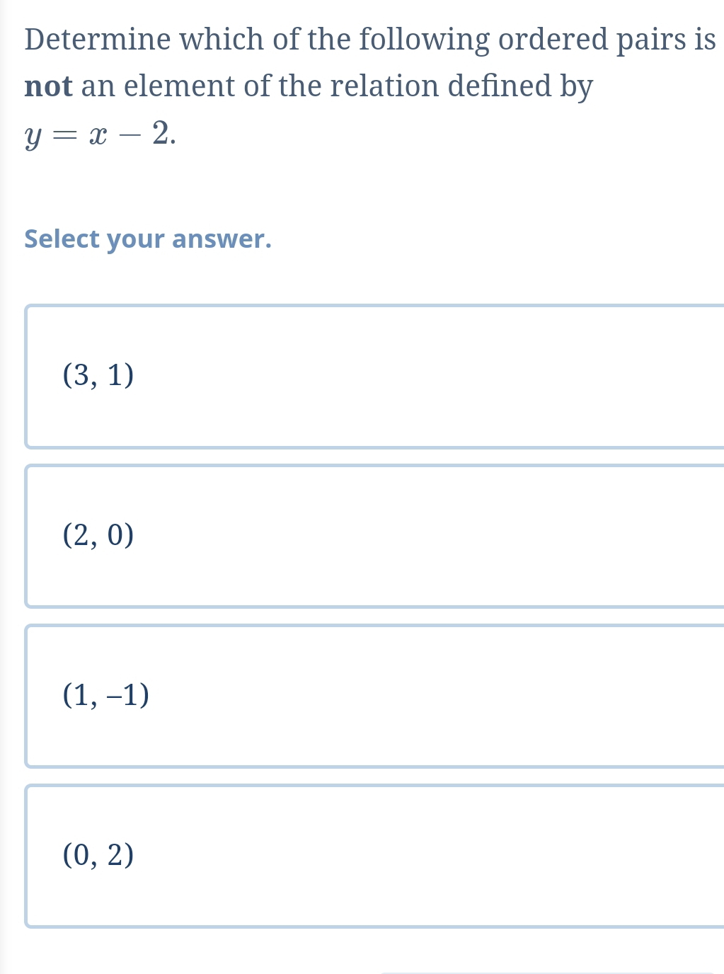 Determine which of the following ordered pairs is
not an element of the relation defined by
y=x-2. 
Select your answer.
(3,1)
(2,0)
(1,-1)
(0,2)