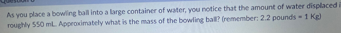 As you place a bowling ball into a large container of water, you notice that the amount of water displaced i 
roughly 550 mL. Approximately what is the mass of the bowling ball? (remember: 2.2p bounds =1Kg)