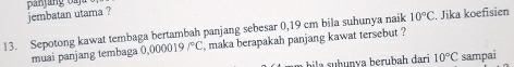 jembatan utama ? 
13. Sepotong kawat tembaga bertambah panjang sebesar 0,19 cm bila suhunya naik 10°C. Jika koefisien 
muai panjang tembaga 0.000 019 /^circ C , maka berapakah panjang kawat tersebut ? 
bia s h unva berubah dari 10°C sampai