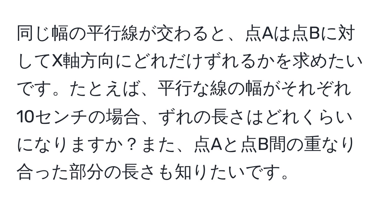 同じ幅の平行線が交わると、点Aは点Bに対してX軸方向にどれだけずれるかを求めたいです。たとえば、平行な線の幅がそれぞれ10センチの場合、ずれの長さはどれくらいになりますか？また、点Aと点B間の重なり合った部分の長さも知りたいです。