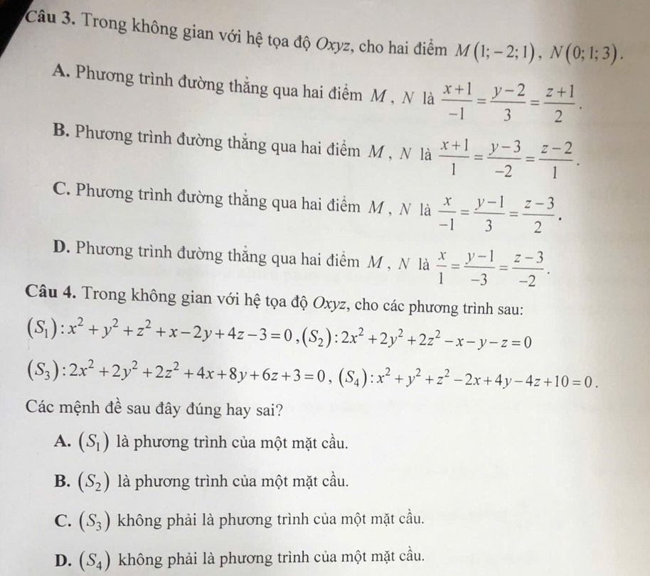 Trong không gian với hệ tọa độ Oxyz, cho hai điểm M(1;-2;1),N(0;1;3).
A. Phương trình đường thẳng qua hai điểm M , N là  (x+1)/-1 = (y-2)/3 = (z+1)/2 .
B. Phương trình đường thắng qua hai điểm M , N là  (x+1)/1 = (y-3)/-2 = (z-2)/1 .
C. Phương trình đường thẳng qua hai điểm M , N là  x/-1 = (y-1)/3 = (z-3)/2 .
D. Phương trình đường thắng qua hai điểm M , N là  x/1 = (y-1)/-3 = (z-3)/-2 .
Câu 4. Trong không gian với hệ tọa độ Oxyz, cho các phương trình sau:
(S_1):x^2+y^2+z^2+x-2y+4z-3=0,(S_2):2x^2+2y^2+2z^2-x-y-z=0
(S_3):2x^2+2y^2+2z^2+4x+8y+6z+3=0,(S_4):x^2+y^2+z^2-2x+4y-4z+10=0.
Các mệnh đề sau đây đúng hay sai?
A. (S_1) là phương trình của một mặt cầu.
B. (S_2) là phương trình của một mặt cầu.
C. (S_3) không phải là phương trình của một mặt cầu.
D. (S_4) không phải là phương trình của một mặt cầu.