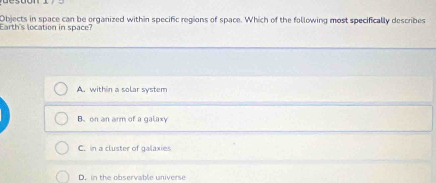 Objects in space can be organized within specific regions of space. Which of the following most specifically describes
Earth's location in space?
A. within a solar system
B. on an arm of a galaxy
C. in a cluster of galaxies
D. in the observable universe