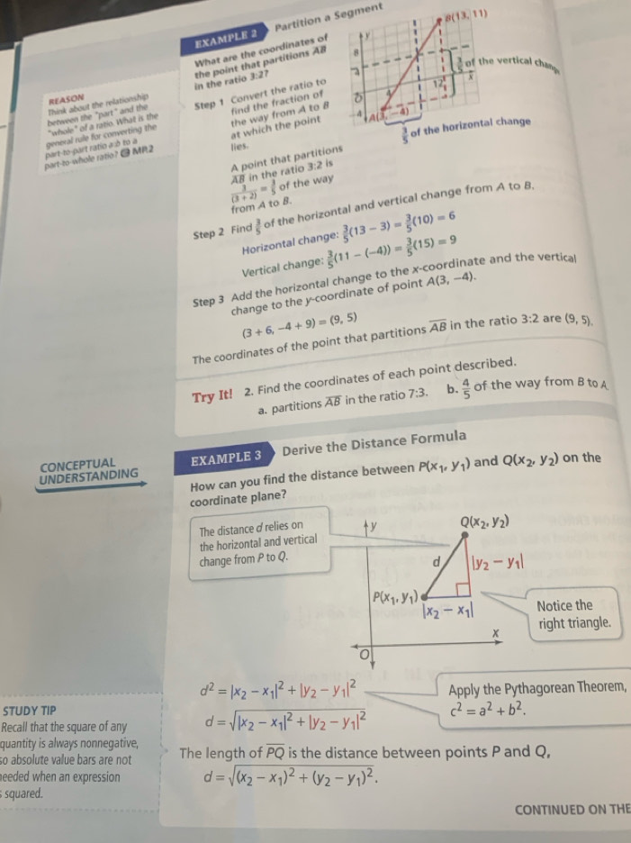 EXAMPLE 2 Partition a Segment
B(13,11)
What are the coordinates of t r
8
3:2 a
. of the vertical chan 
Think about the relationship in the ratio the point that partitions AB
REASON 7
between the "part" and the Step 1 Convert the ratio to
1 12 1/1 
"whole" of a ratio. What is the
- 4 4
part-to-part ratio a:ò to a general rule for converting the the way from A to B find the fraction of
at which the point
part-to-whole ratio? @ MR2 lies. of the horizontal change
A point that partitions  3/5 
AB in the ratio 7:2 2 is
 3/(3+2) = 3/5  of the way
from A to B.
Step 2 Find  3/5  of the horizontal and vertical change from A to B,
Horizontal change:  3/5 (13-3)= 3/5 (10)=6
Vertical change:
Step 3 Add the horizontal change to the x  3/5 (11-(-4))= 3/5 (15)=9 te and the vertica!
change to the y-coordinate of point A(3,-4).
(3+6,-4+9)=(9,5)
The coordinates of the point that partitions overline AB in the ratio 3:2 are (9,5).
Try It! 2. Find the coordinates of each point described.
a. partitions overline AB in the ratio 7:3. b.  4/5  of the way from B to A
CONCEPTUAL EXAMPLE 3 Derive the Distance Formula
UNDERSTANDING and Q(x_2,y_2) on the
coordinate plane? How can you find the distance between P(x_1,y_1)
The distance σrelies on y Q(x_2,y_2)
the horizontal and vertical
change from P to Q.
d |y_2-y_1|
P(x_1,y_1)
|x_2-x_1| Notice the
x right triangle.
d^2=|x_2-x_1|^2+|y_2-y_1|^2 Apply the Pythagorean Theorem,
STUDY TIP
Recall that the square of any d=sqrt(|x_2)-x_1|^2+|y_2-y_1|^2 c^2=a^2+b^2.
quantity is always nonnegative,
so absolute value bars are not The length of overline PQ is the distance between points P and Q,
eeded when an expression d=sqrt((x_2)-x_1)^2+(y_2-y_1)^2.
squared.
CONTINUED ON THE