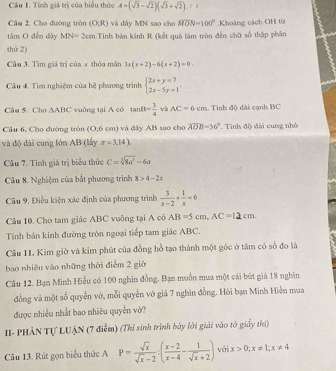 Tính giá trị của biểu thức A=(sqrt(3)-sqrt(2))(sqrt(3)+sqrt(2)).=4
Câu 2. Cho đường tròn (O;R) và dây MN sao cho widehat MON=100°.Khoảng cách OH từ
tâm O đến dây MN=2cm.Tính bán kính R (kết quả làm tròn đến chữ số thập phân
thứ 2)
Câu 3. Tìm giá trị của x thỏa mãn 3x(x+2)-6(x+2)=0.
Câu 4. Tìm nghiệm của hệ phương trình beginarrayl 2x+y=7 2x-5y=1endarray. .
Câu 5. Cho △ ABC vuông tại A có tan B= 3/4  và AC=6cm. Tính độ dài cạnh BC
Câu 6. Cho đường tròn (O;6c_1 ) và dây AB sao cho widehat AOB=36°. Tính độ dài cung nhỏ
và độ dài cung lớn AB (lấy π =3,14).
Câu 7. Tính giá trị biểu thức C=sqrt[3](8a^3)-6a
Câu 8. Nghiệm của bất phương trình 8>4-2x
Câu 9. Điều kiện xác định của phương trình  3/x-2 + 1/x =6
Câu 10. Cho tam giác ABC vuông tại A có AB=5cm,AC=12cm.
Tính bán kính đường tròn ngoại tiếp tam giác ABC.
Câu 11. Kim giờ và kim phút của đồng hồ tạo thành một góc ở tâm có số đo là
bao nhiêu vào những thời điểm 2 giờ
Câu 12. Bạn Minh Hiếu có 100 nghìn đồng. Bạn muốn mua một cái bút giá 18 nghìn
đồng và một số quyển vở, mỗi quyển vở giá 7 nghìn đồng. Hỏi bạn Minh Hiền mua
được nhiều nhất bao nhiêu quyền vở?
II- PHÀN Tự LUẠN (7 điểm) (Thí sinh trình bày lời giải vào tờ giấy thi)
Câu 13. Rút gọn biểu thức A P= sqrt(x)/sqrt(x)-2 :( (x-2)/x-4 - 1/sqrt(x)+2 ) với x>0;x!= 1;x!= 4