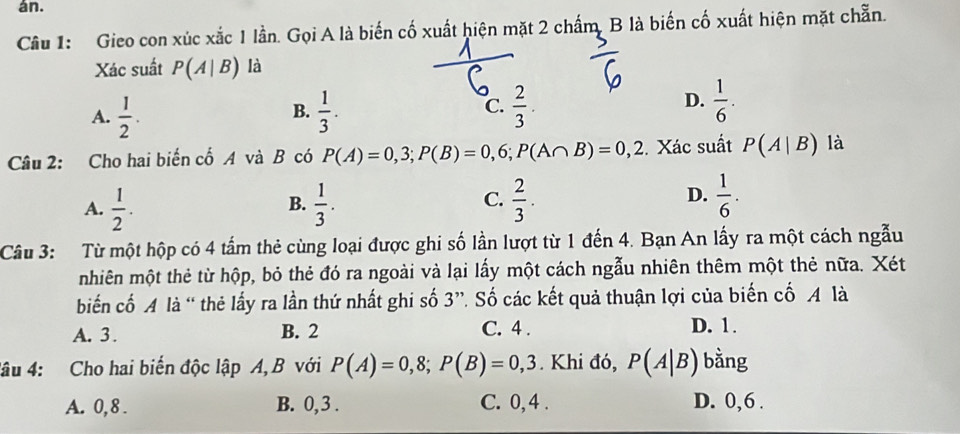 án.
Câu 1: Gieo con xúc xắc 1 lần. Gọi A là biến cố xuất hiện mặt 2 chấm, B là biến cố xuất hiện mặt chẵn.
Xác suất P(A|B) là
A.  1/2 .  1/3 .  2/3 .  1/6 . 
B.
C.
D.
Câu 2: Cho hai biến cố A và B có P(A)=0,3; P(B)=0,6; P(A∩ B)=0,2 Xác suất P(A|B) là
D.
A.  1/2 .  1/3 .  2/3 .  1/6 . 
B.
C.
Câu 3: Từ một hộp có 4 tấm thẻ cùng loại được ghi số lần lượt từ 1 đến 4. Bạn An lấy ra một cách ngẫu
nhiên một thẻ từ hộp, bỏ thẻ đó ra ngoài và lại lấy một cách ngẫu nhiên thêm một thẻ nữa. Xét
biến cố A là “ thẻ lấy ra lần thứ nhất ghi số 3 ”. Số các kết quả thuận lợi của biến cố A là
A. 3. B. 2 C. 4. D. 1.
4âu 4: Cho hai biến độc lập A, B với P(A)=0,8; P(B)=0,3. Khi đó, P(A|B) bằng
A. 0, 8. B. 0, 3. C. 0, 4. D. 0, 6.