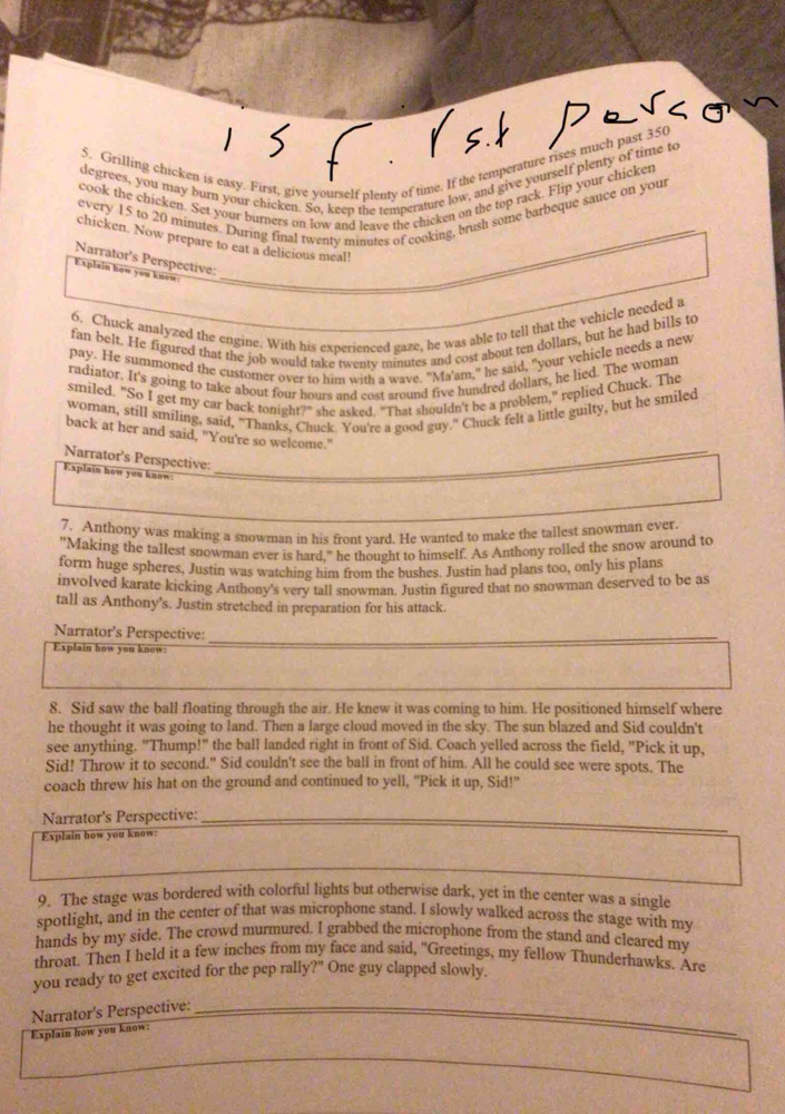 Grilling chicken is easy. First, give yourself plenty of time. If the temperature rises much past 350
degrees, you may burn your chicken. So, keep the temperature low, and give yourself plenty of time to
cook the chicken. Set your burners on low and leave the chicken on the top rack. Flip your chicken
every 15 to 20 minutes. During final twenty minutes of cooking, brush some barbeque sauce on your
chicken. Now prepare to eat a delicious meal!
Narrator's Perspective:
Explain how you know_
6. Chuck analyzed the engine. With his experienced gaze, he was able to tell that the vehicle needed a
fan belt. He figured that the job would take twenty minutes and cost about ten dollars, but he had bills to
pay. He summoned the customer over to him with a wave. "Ma'am," he said, "your vehicle needs a new
radiator. It's going to take about four hours and cost around five hundred dollars, he lied. The woman
smiled. "So I get my car back tonight?" she asked. "That shouldn't be a problem," replied Chuck. The
woman, still smiling, said, "Thanks, Chuck. You're a good guy." Chuck felt a little guilty, but he smiled
back at her and said, "You're so welcome."
Narrator's Perspective:
Explain how you know:_
7. Anthony was making a snowman in his front vard. He wanted to make the tallest snowman ever.
"Making the tallest snowman ever is hard," he thought to himself. As Anthony rolled the snow around to
form huge spheres, Justin was watching him from the bushes. Justin had plans too, only his plans
involved karate kicking Anthony's very tall snowman. Justin figured that no snowman deserved to be as
tall as Anthony's. Justin stretched in preparation for his attack.
_
Narrator's Perspective:
Explain how you know:
8. Sid saw the ball floating through the air. He knew it was coming to him. He positioned himself where
he thought it was going to land. Then a large cloud moved in the sky. The sun blazed and Sid couldn't
see anything. "Thump!" the ball landed right in front of Sid. Coach yelled across the field, "Pick it up,
Sid! Throw it to second." Sid couldn't see the ball in front of him. All he could see were spots. The
coach threw his hat on the ground and continued to yell, "Pick it up, Sid!"
Narrator's Perspective:_
Explain how you know:
9. The stage was bordered with colorful lights but otherwise dark, yet in the center was a single
spotlight, and in the center of that was microphone stand. I slowly walked across the stage with my
hands by my side. The crowd murmured. I grabbed the microphone from the stand and cleared my
throat. Then I held it a few inches from my face and said, "Greetings, my fellow Thunderhawks. Are
you ready to get excited for the pep rally?" One guy clapped slowly.
Narrator's Perspective:_
Explain how you know: