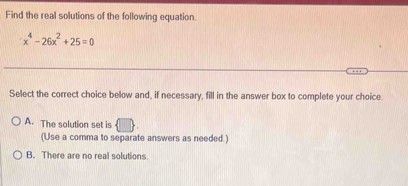 Find the real solutions of the following equation.
x^4-26x^2+25=0
Select the correct choice below and, if necessary, fill in the answer box to complete your choice.
A. The solution set is
(Use a comma to separate answers as needed.)
B. There are no real solutions.