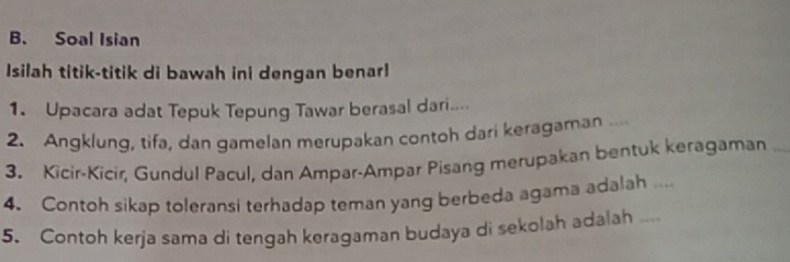 Soal Isian 
Isilah titik-titik di bawah ini dengan benar! 
1. Upacara adat Tepuk Tepung Tawar berasal dari... 
2. Angklung, tifa, dan gamelan merupakan contoh dari keragaman .. 
3. Kicir-Kicir, Gundul Pacul, dan Ampar-Ampar Pisang merupakan bentuk keragaman 
4. Contoh sikap toleransi terhadap teman yang berbeda agama adalah .... 
5. Contoh kerja sama di tengah keragaman budaya di sekolah adalah _-