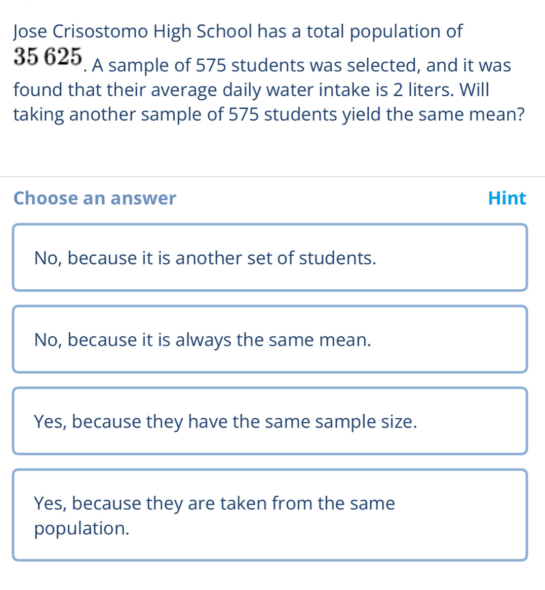 Jose Crisostomo High School has a total population of
35 625. A sample of 575 students was selected, and it was
found that their average daily water intake is 2 liters. Will
taking another sample of 575 students yield the same mean?
Choose an answer Hint
No, because it is another set of students.
No, because it is always the same mean.
Yes, because they have the same sample size.
Yes, because they are taken from the same
population.