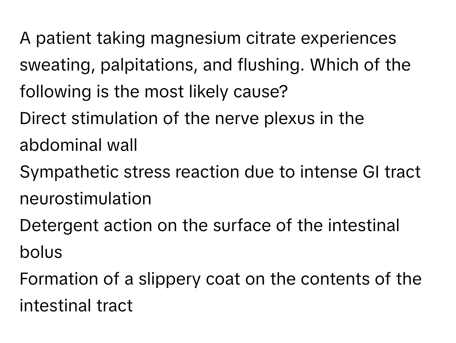 A patient taking magnesium citrate experiences sweating, palpitations, and flushing.  Which of the following is the most likely cause?

Direct stimulation of the nerve plexus in the abdominal wall
Sympathetic stress reaction due to intense GI tract neurostimulation
Detergent action on the surface of the intestinal bolus
Formation of a slippery coat on the contents of the intestinal tract