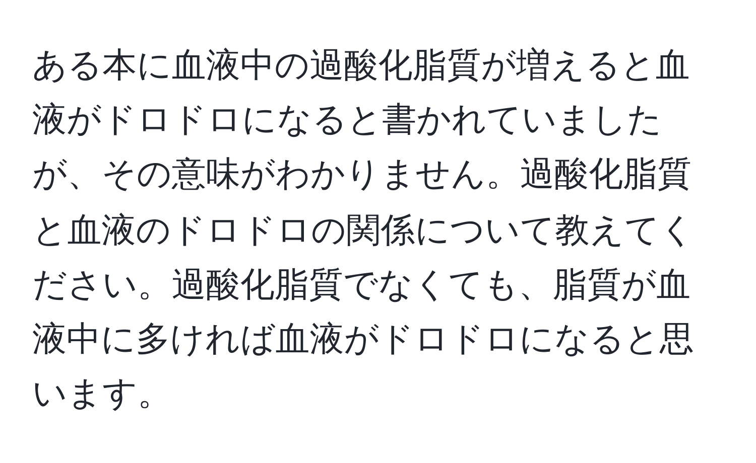 ある本に血液中の過酸化脂質が増えると血液がドロドロになると書かれていましたが、その意味がわかりません。過酸化脂質と血液のドロドロの関係について教えてください。過酸化脂質でなくても、脂質が血液中に多ければ血液がドロドロになると思います。